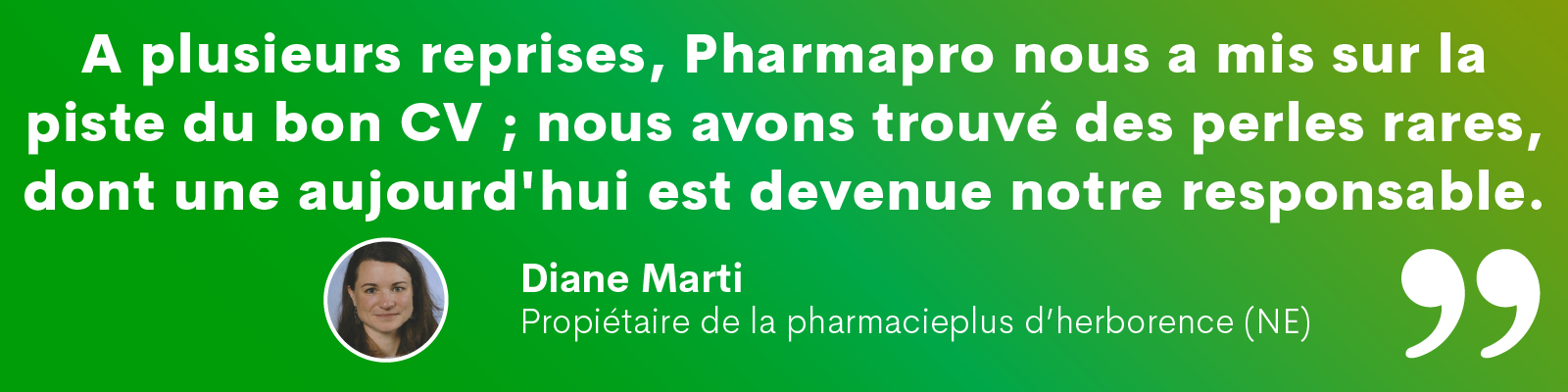« A plusieurs reprises, Pharmapro nous a mis sur la piste du bon CV ; nous avons trouvé des perles rares, dont une aujourd'hui est devenue notre responsable. » Diane Marti, propriétaire de la pharmacieplus d'herborence (NE)